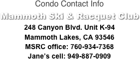 Condo Contact Info
Mammoth Ski & Racquet Club
248 Canyon Blvd. Unit K-94
Mammoth Lakes, CA 93546
MSRC office: 760-934-7368
Jane’s cell: 949-887-0909