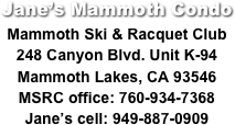 Jane’s Mammoth Condo
Mammoth Ski & Racquet Club
248 Canyon Blvd. Unit K-94
Mammoth Lakes, CA 93546
MSRC office: 760-934-7368
Jane’s cell: 949-887-0909