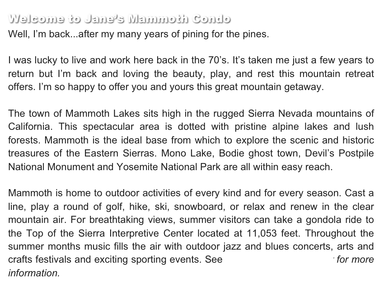 Welcome to Jane’s Mammoth Condo
Well, I’m back...after my many years of pining for the pines.

I was lucky to live and work here back in the 70’s. It’s taken me just a few years to return but I’m back and loving the beauty, play, and rest this mountain retreat offers. I’m so happy to offer you and yours this great mountain getaway.

The town of Mammoth Lakes sits high in the rugged Sierra Nevada mountains of California. This spectacular area is dotted with pristine alpine lakes and lush forests. Mammoth is the ideal base from which to explore the scenic and historic treasures of the Eastern Sierras. Mono Lake, Bodie ghost town, Devil’s Postpile National Monument and Yosemite National Park are all within easy reach.

Mammoth is home to outdoor activities of every kind and for every season. Cast a line, play a round of golf, hike, ski, snowboard, or relax and renew in the clear mountain air. For breathtaking views, summer visitors can take a gondola ride to the Top of the Sierra Interpretive Center located at 11,053 feet. Throughout the summer months music fills the air with outdoor jazz and blues concerts, arts and crafts festivals and exciting sporting events. See Local Links & Weather for more information.